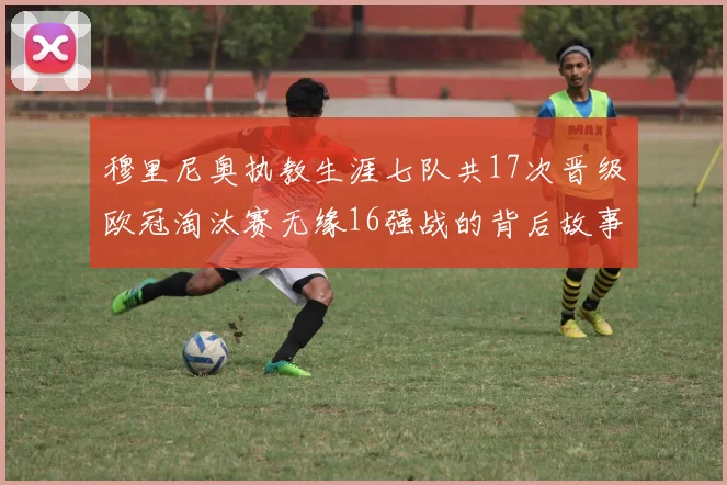 穆里尼奥执教生涯七队共17次晋级欧冠淘汰赛无缘16强战的背后故事
