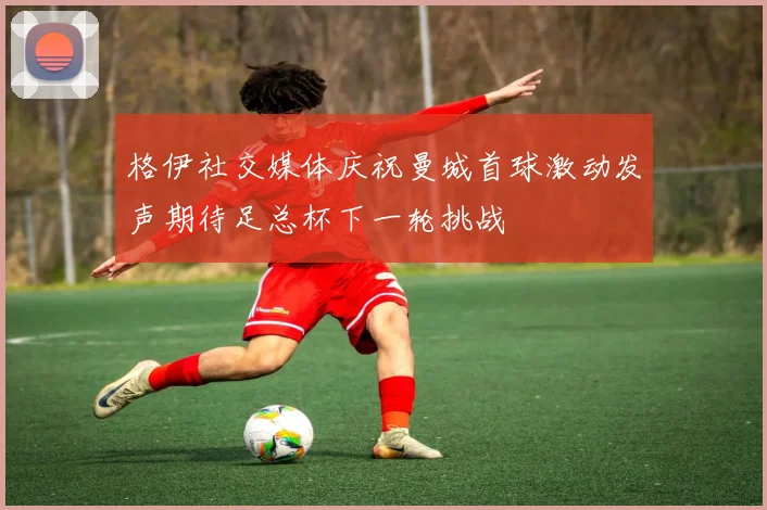 格伊社交媒体庆祝曼城首球激动发声期待足总杯下一轮挑战