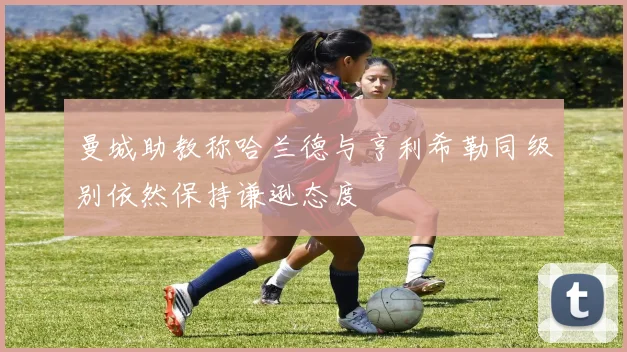 曼城助教称哈兰德与亨利希勒同级别依然保持谦逊态度