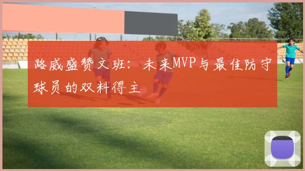 路威盛赞文班：未来MVP与最佳防守球员的双料得主