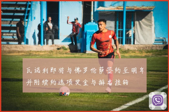 瓦诺利即将与佛罗伦萨签约至明年并附续约选项奖金与排名挂钩