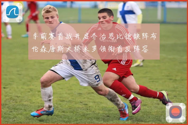 季前赛首战开启乔治恩比德缺阵布伦森唐斯大桥米罗领衔首发阵容