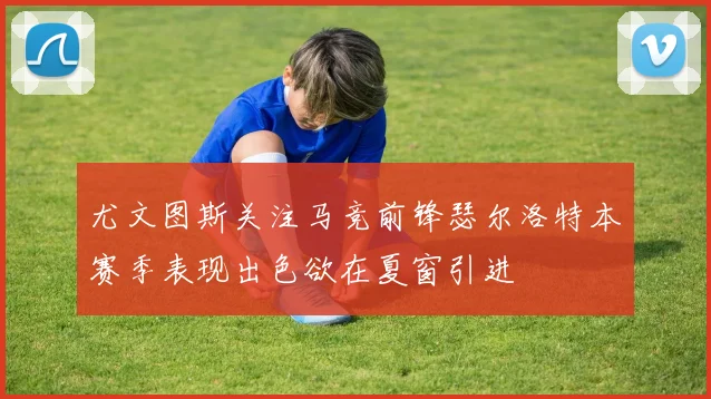 尤文图斯关注马竞前锋瑟尔洛特本赛季表现出色欲在夏窗引进