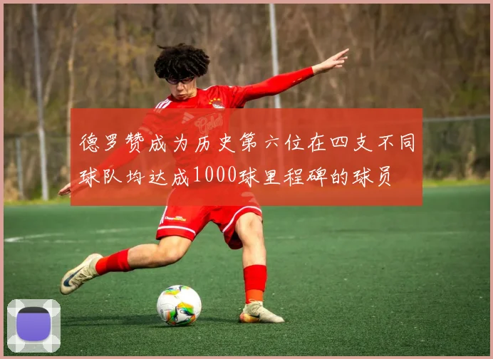 德罗赞成为历史第六位在四支不同球队均达成1000球里程碑的球员