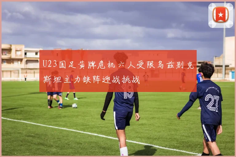 U23国足黄牌危机六人受限乌兹别克斯坦主力缺阵迎战挑战