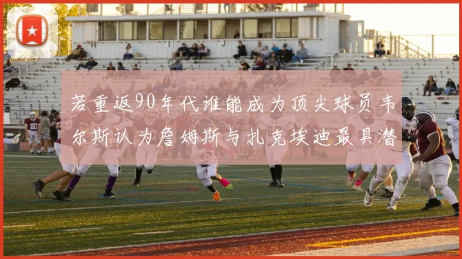 若重返90年代谁能成为顶尖球员韦尔斯认为詹姆斯与扎克埃迪最具潜力