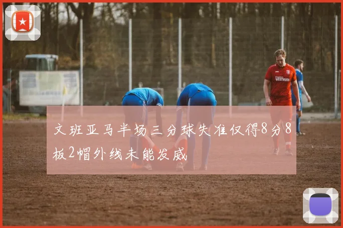 文班亚马半场三分球失准仅得8分8板2帽外线未能发威
