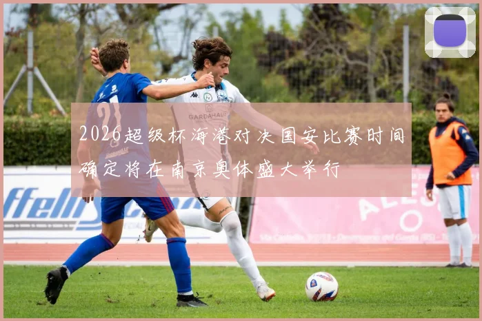 2026超级杯海港对决国安比赛时间确定将在南京奥体盛大举行