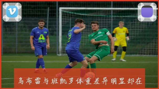 乌布雷与班凯罗体重差异明显却在场上展现顽强对抗精神