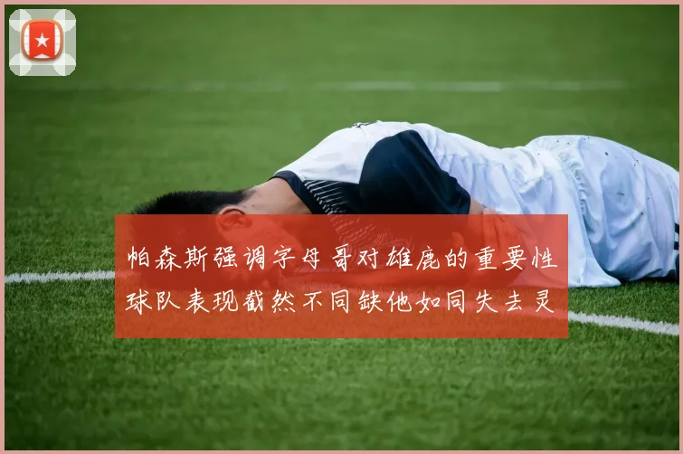 帕森斯强调字母哥对雄鹿的重要性球队表现截然不同缺他如同失去灵魂