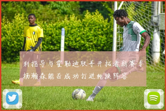 利指导与霍勒迪联手开拓者新赛季杨瀚森能否成功打进轮换阵容