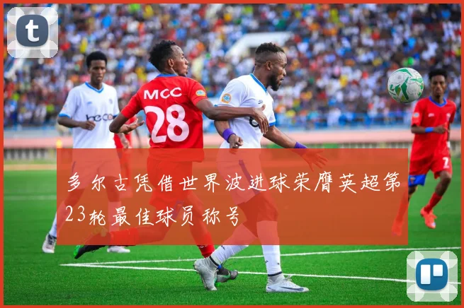 多尔古凭借世界波进球荣膺英超第23轮最佳球员称号