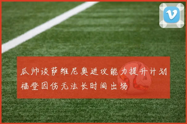 瓜帅谈萨维尼奥进攻能力提升计划福登因伤无法长时间出场