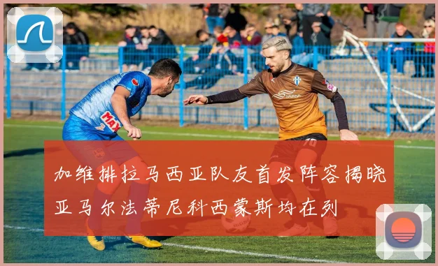 加维排拉马西亚队友首发阵容揭晓亚马尔法蒂尼科西蒙斯均在列