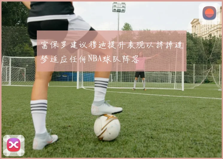 富保罗建议穆迪提升表现以挤掉追梦适应任何NBA球队阵容