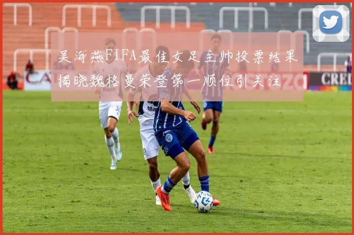 吴海燕FIFA最佳女足主帅投票结果揭晓魏格曼荣登第一顺位引关注