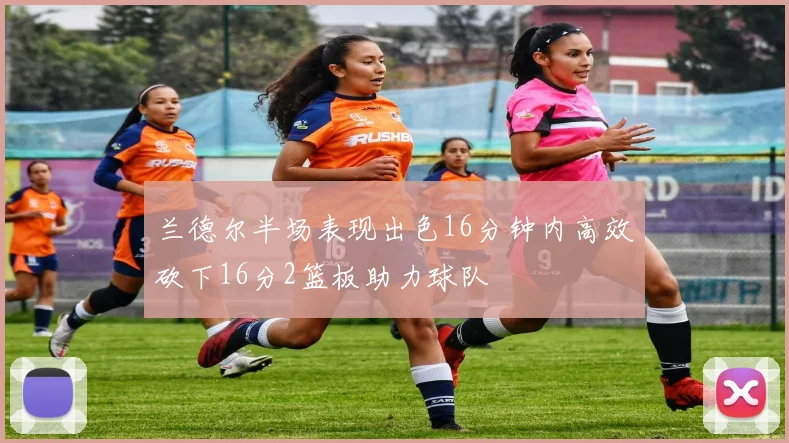 兰德尔半场表现出色16分钟内高效砍下16分2篮板助力球队