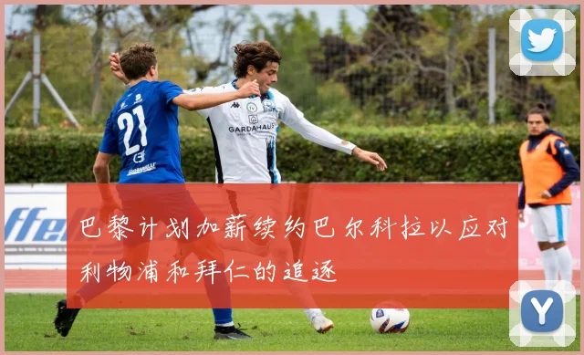 巴黎计划加薪续约巴尔科拉以应对利物浦和拜仁的追逐