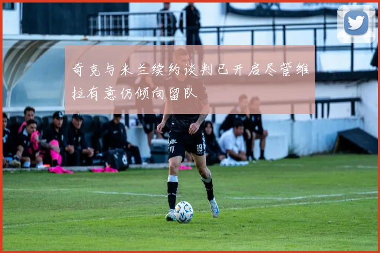 奇克与米兰续约谈判已开启尽管维拉有意仍倾向留队