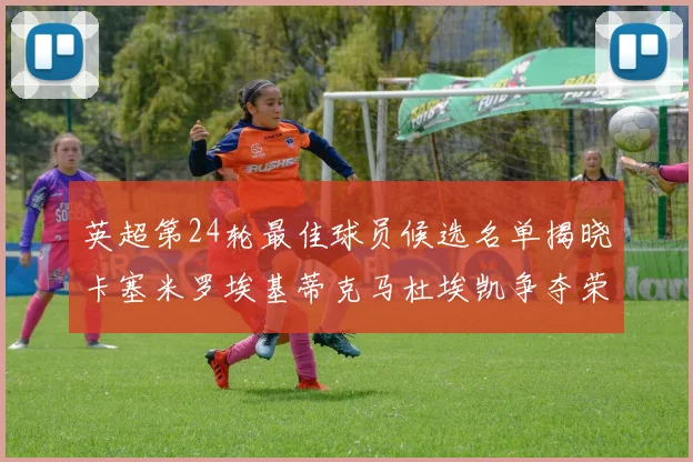 英超第24轮最佳球员候选名单揭晓卡塞米罗埃基蒂克马杜埃凯争夺荣誉
