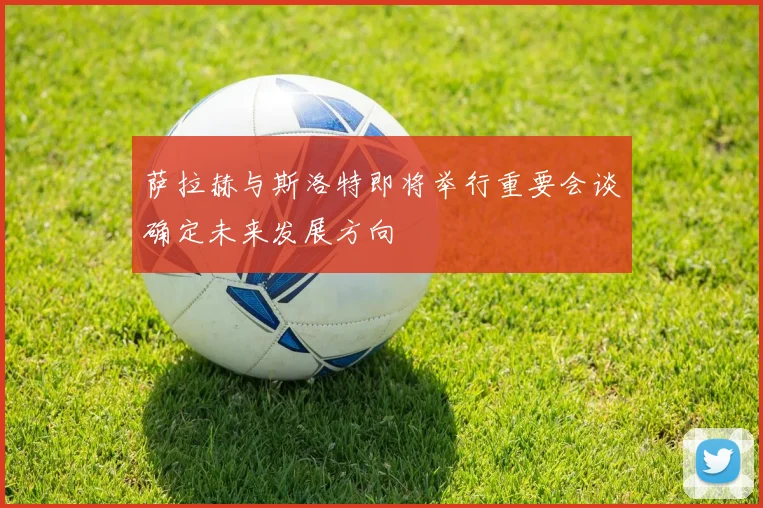 萨拉赫与斯洛特即将举行重要会谈确定未来发展方向