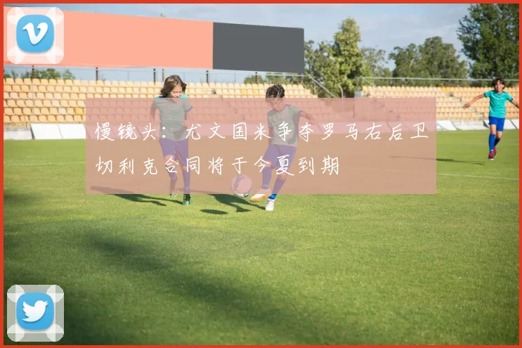 慢镜头：尤文国米争夺罗马右后卫切利克合同将于今夏到期