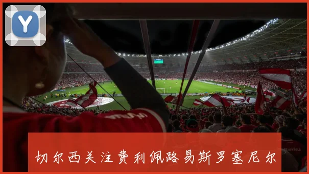 切尔西关注费利佩路易斯罗塞尼尔已抵达伦敦展开谈判