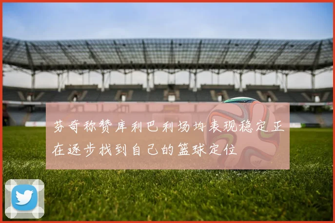 芬奇称赞库利巴利场均表现稳定正在逐步找到自己的篮球定位