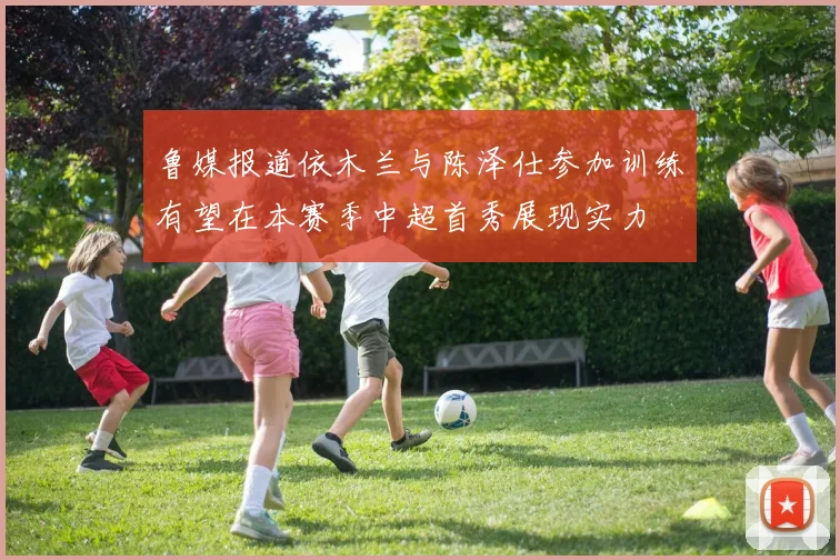 鲁媒报道依木兰与陈泽仕参加训练有望在本赛季中超首秀展现实力