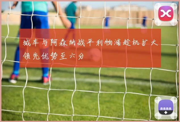 城车与阿森纳战平利物浦趁机扩大领先优势至六分