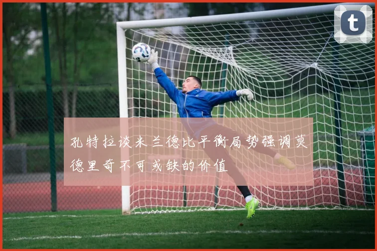 孔特拉谈米兰德比平衡局势强调莫德里奇不可或缺的价值