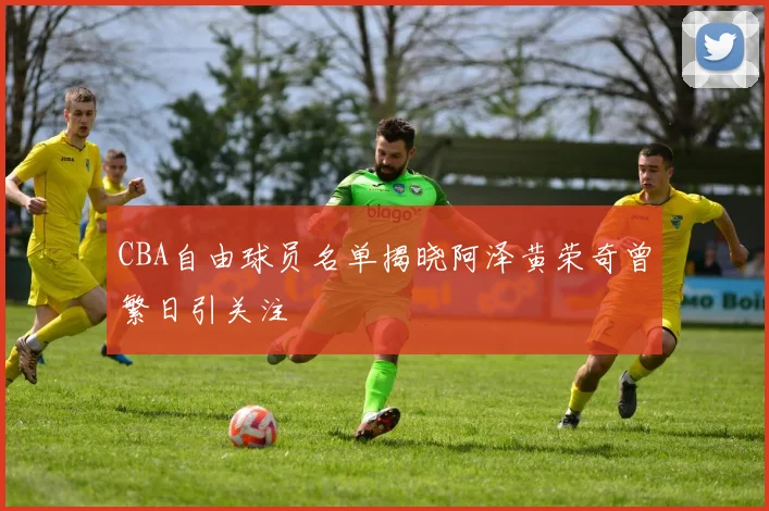 CBA自由球员名单揭晓阿泽黄荣奇曾繁日引关注