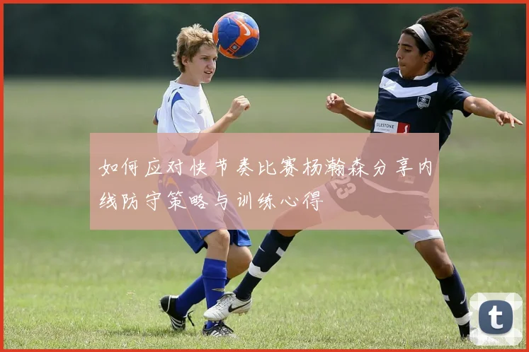 如何应对快节奏比赛杨瀚森分享内线防守策略与训练心得