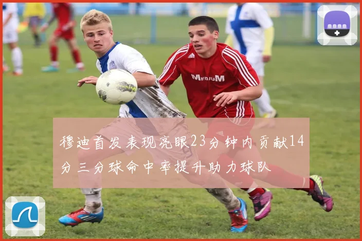 穆迪首发表现亮眼23分钟内贡献14分三分球命中率提升助力球队