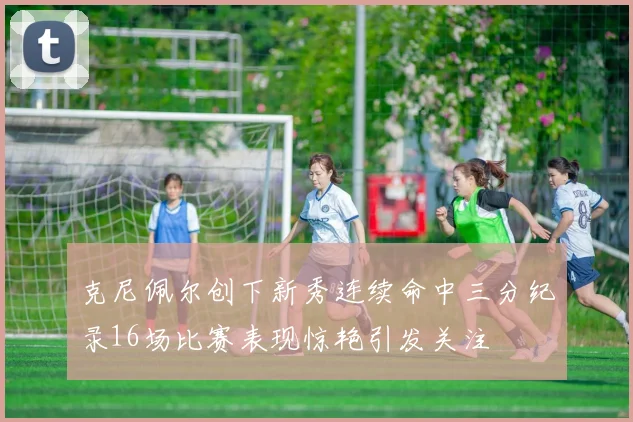 克尼佩尔创下新秀连续命中三分纪录16场比赛表现惊艳引发关注
