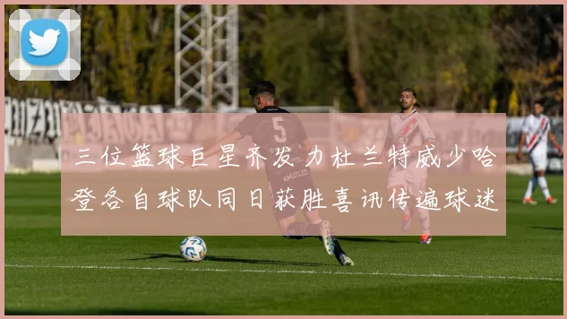 三位篮球巨星齐发力杜兰特威少哈登各自球队同日获胜喜讯传遍球迷圈