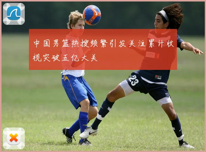 中国男篮热搜频繁引发关注累计收视突破五亿大关