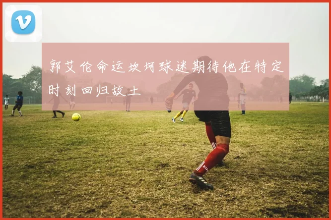郭艾伦命运坎坷球迷期待他在特定时刻回归故土