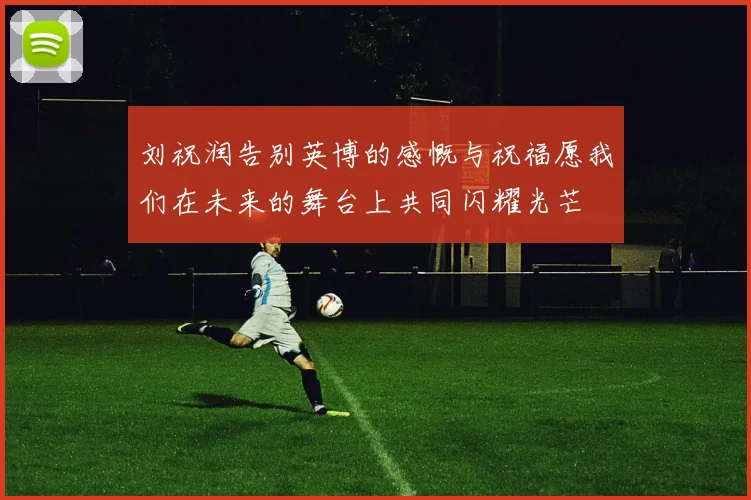刘祝润告别英博的感慨与祝福愿我们在未来的舞台上共同闪耀光芒