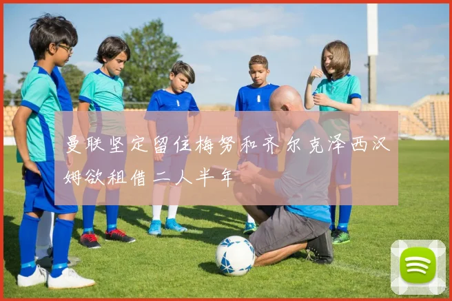 曼联坚定留住梅努和齐尔克泽西汉姆欲租借二人半年