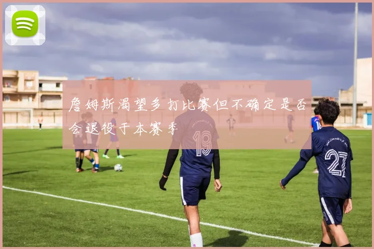 詹姆斯渴望多打比赛但不确定是否会退役于本赛季
