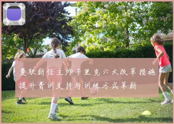 曼联新任主帅卡里克六大改革措施提升青训支持与训练方式革新