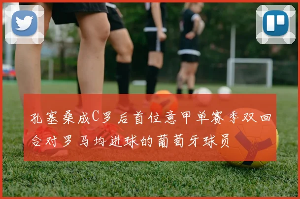 孔塞桑成C罗后首位意甲单赛季双回合对罗马均进球的葡萄牙球员