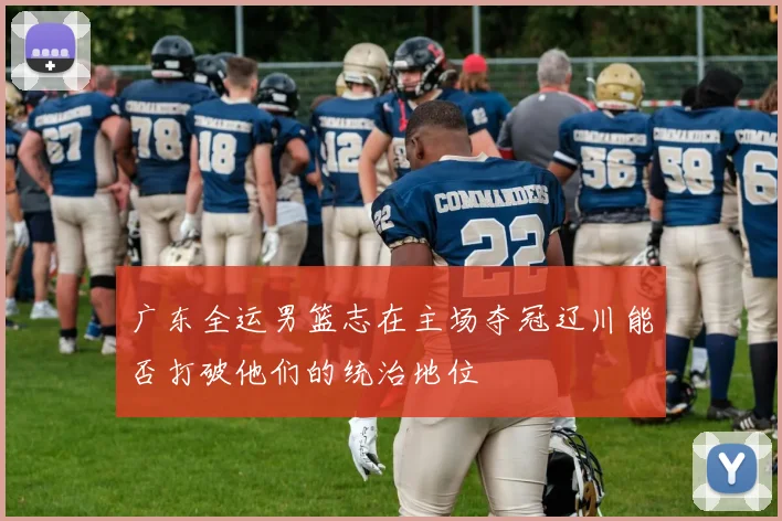 广东全运男篮志在主场夺冠辽川能否打破他们的统治地位