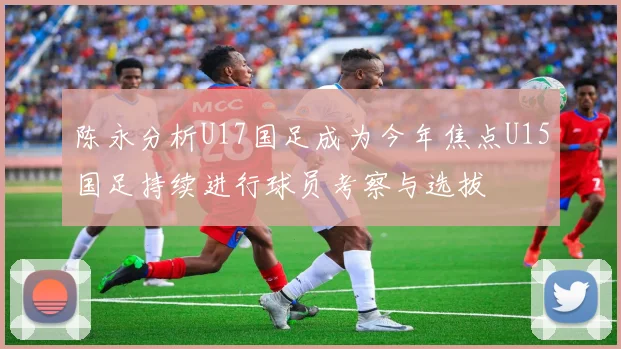 陈永分析U17国足成为今年焦点U15国足持续进行球员考察与选拔