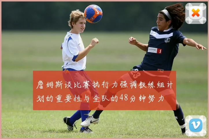 詹姆斯谈比赛执行力强调教练组计划的重要性与全队的48分钟努力
