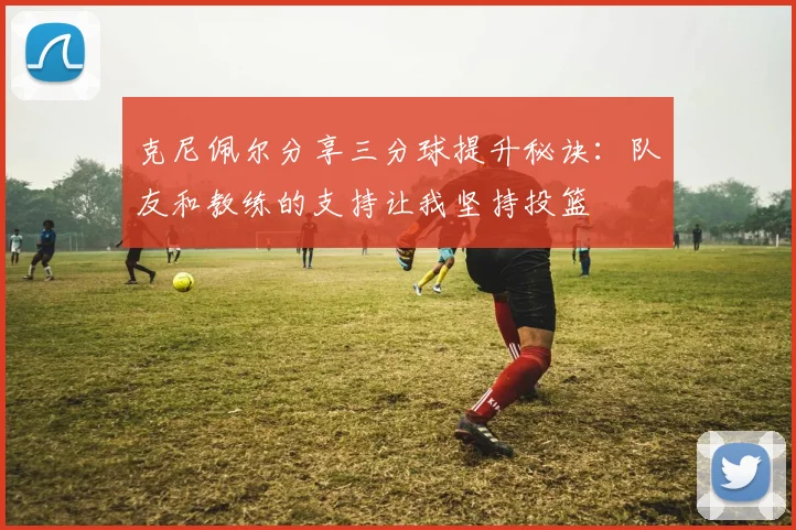 克尼佩尔分享三分球提升秘诀：队友和教练的支持让我坚持投篮